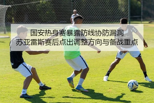 国安热身赛暴露防线协防漏洞 苏亚雷斯赛后点出调整方向与备战重点
